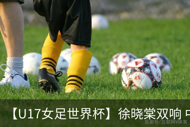 【U17女足世界杯】徐晓棠双响 中国队3比0肯尼亚队